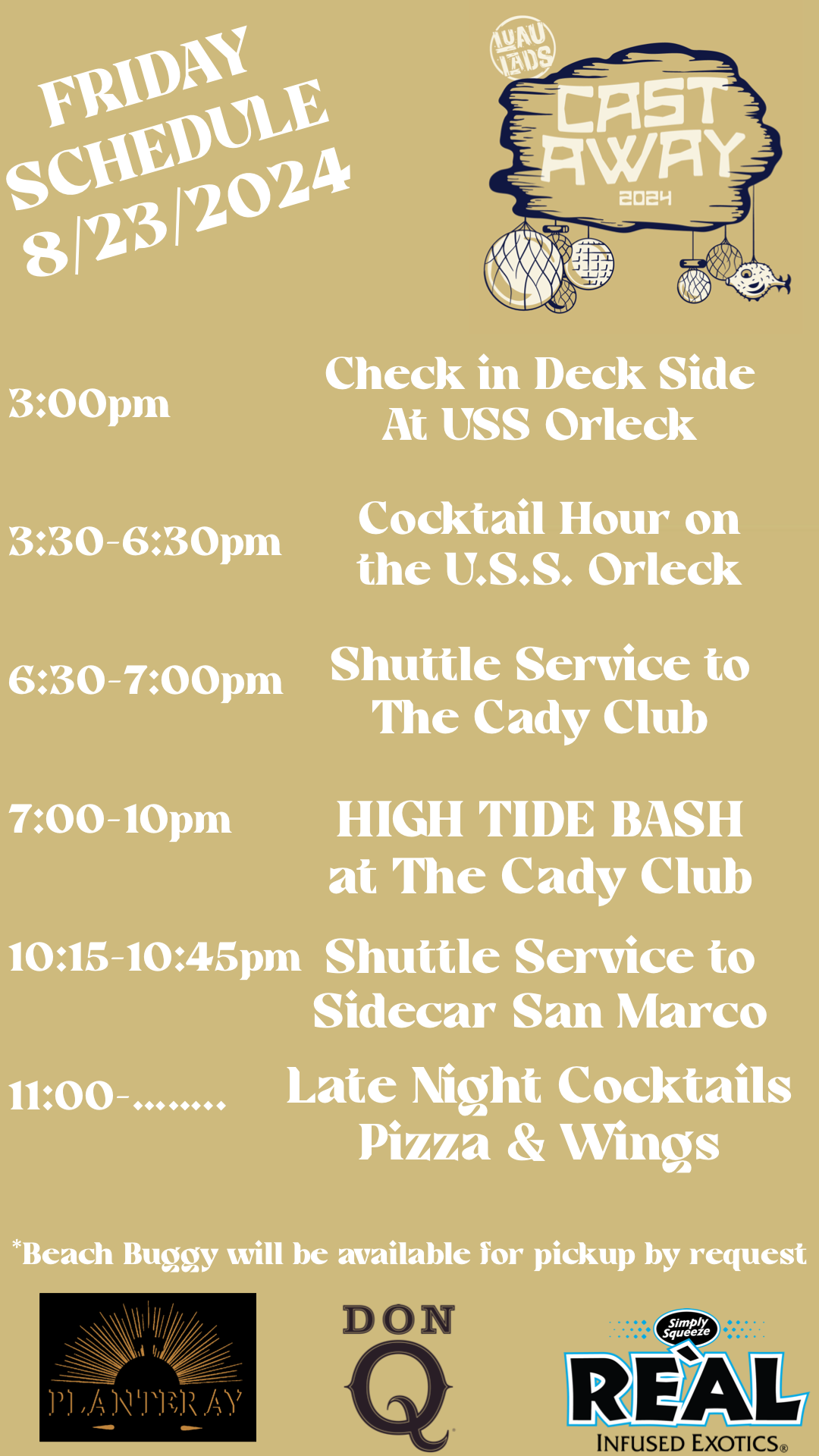 3:00pm Check in Deck Side At USS Orleck 3:30-6:30pm Cocktail Hour on the U.S.S. Orleck 6:30-7:00pm Shuttle Service to The Cady Club 7:00-10pm HIGH TIDE BASH at The Cady Club 10:15-10:45pm Shuttle Service to Sidecar San Marco 11:00 Late Night Cocktails Pizza & Wings